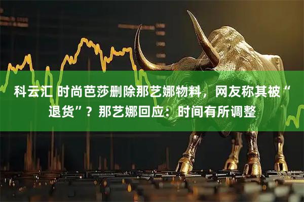 科云汇 时尚芭莎删除那艺娜物料，网友称其被“退货”？那艺娜回应：时间有所调整