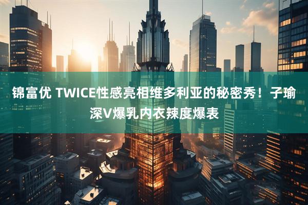 锦富优 TWICE性感亮相维多利亚的秘密秀！子瑜深V爆乳内衣辣度爆表