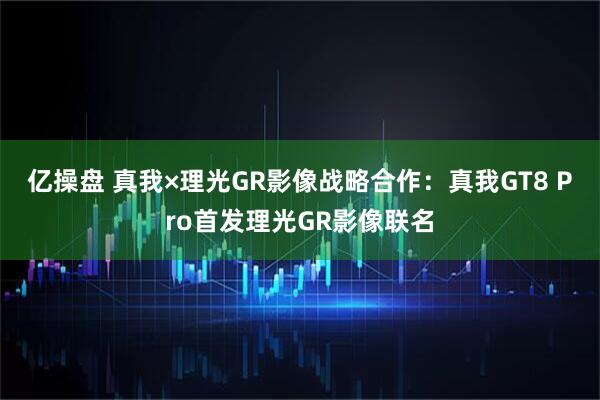 亿操盘 真我×理光GR影像战略合作：真我GT8 Pro首发理光GR影像联名