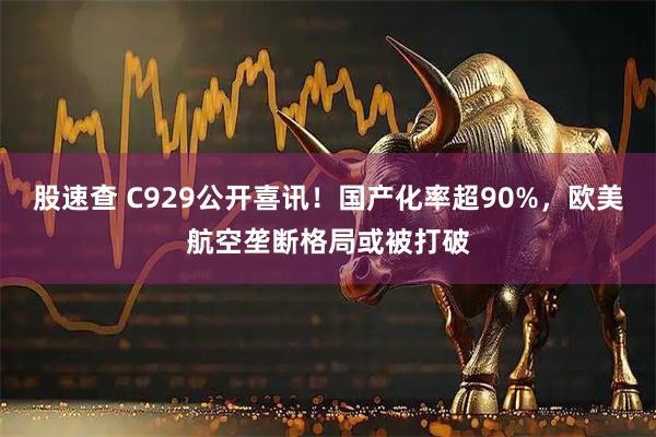 股速查 C929公开喜讯！国产化率超90%，欧美航空垄断格局或被打破