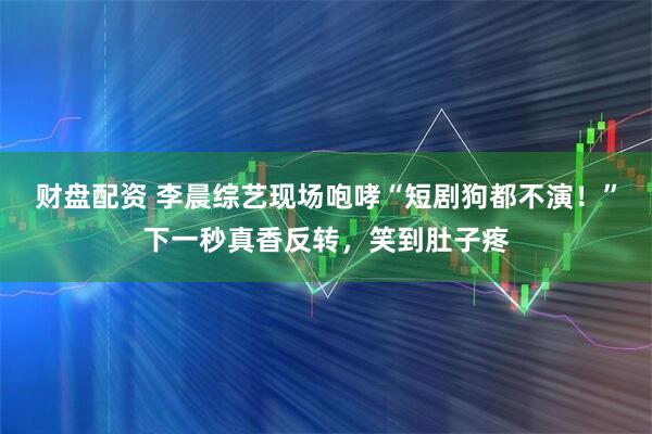 财盘配资 李晨综艺现场咆哮“短剧狗都不演！”下一秒真香反转，笑到肚子疼