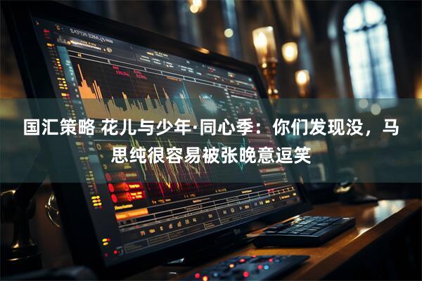 国汇策略 花儿与少年·同心季：你们发现没，马思纯很容易被张晚意逗笑