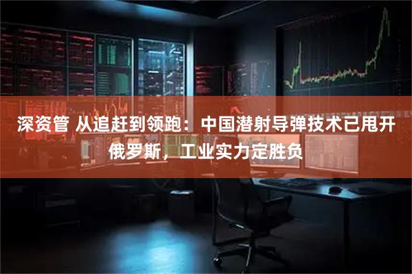 深资管 从追赶到领跑：中国潜射导弹技术已甩开俄罗斯，工业实力定胜负