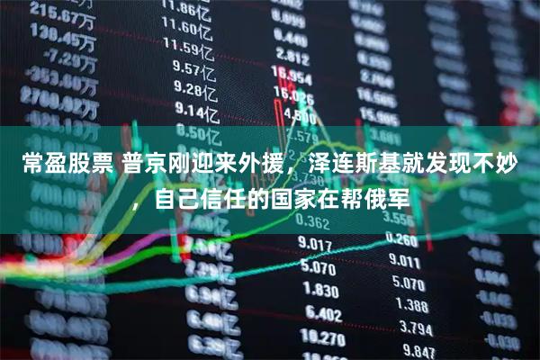 常盈股票 普京刚迎来外援，泽连斯基就发现不妙，自己信任的国家在帮俄军