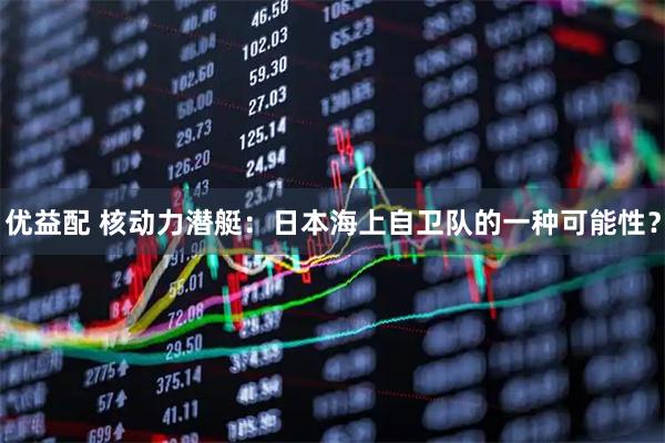 优益配 核动力潜艇：日本海上自卫队的一种可能性？