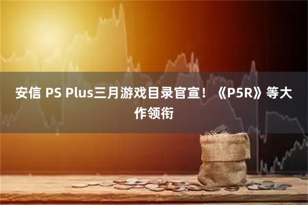 安信 PS Plus三月游戏目录官宣!《P5R》等大作领衔