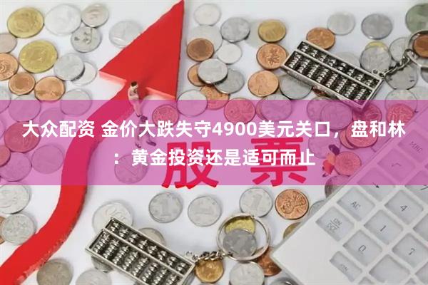大众配资 金价大跌失守4900美元关口，盘和林：黄金投资还是适可而止
