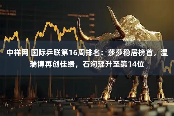 中祥网 国际乒联第16周排名：莎莎稳居榜首，温瑞博再创佳绩，石洵瑶升至第14位