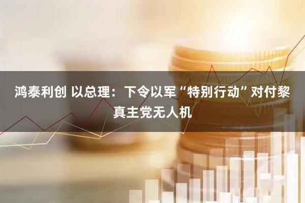 鸿泰利创 以总理：下令以军“特别行动”对付黎真主党无人机